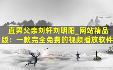 直男父亲刘轩刘明阳_网站精品版：一款完全免费的视频播放软件