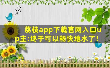 荔枝app下载官网入口up主:终于可以畅快地水了！