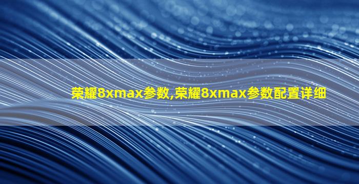 荣耀8xmax参数,荣耀8xmax参数配置详细